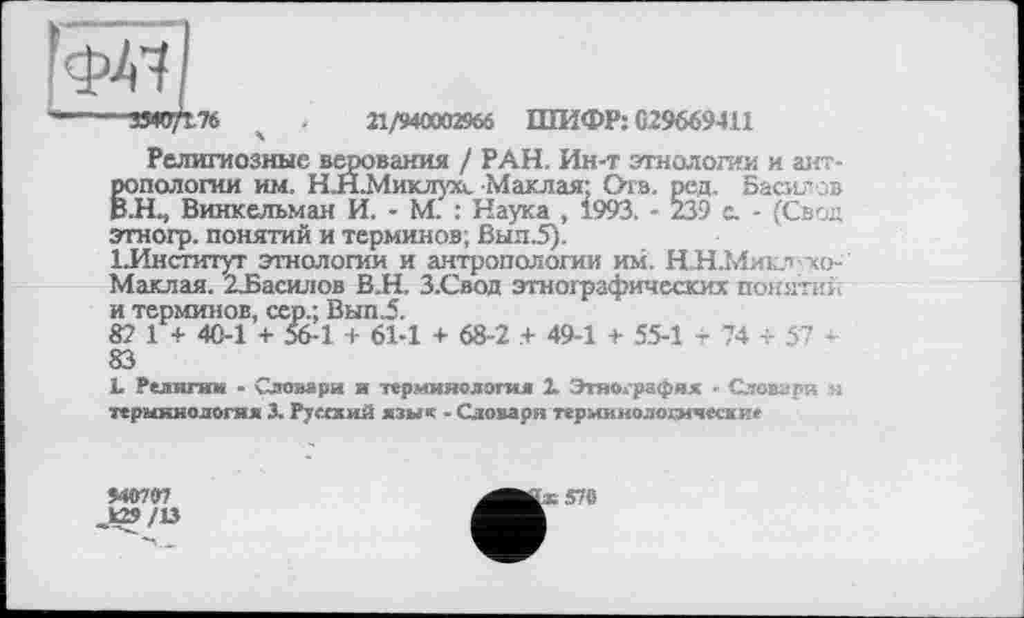 ﻿-----3340/176 ч .	21/940002966 ШИФР: С29669411
Религиозные верования / РАН. Ин-т этнологии и антропологии им. Н.Н.Миклухл.Маклая: Ота. ред. Басил ов В.Н., Винкельман И. - М. : Наука , 1993. - 239 с. - (Свой этногр. понятий и терминов; Выя.5).
ІЛнститут этнологии и антропологии им. НИ.Микл хо-Маклая. 23эасилов В.Н. З.Свод этнографических понятий и терминов, сер.; Вып.5.
82 1 + 40-1 + 56-1 + 61-1 + 68-2 .+ 49-1 + 5.5-1 -74 + 57 + 83
І. Якзпгим - Словари и терминология X Этнография - Словари н терминология 3. Румжий язык - Словари терминологические
Ш79?
>29/13
370